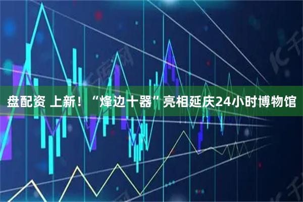 盘配资 上新！“烽边十器”亮相延庆24小时博物馆