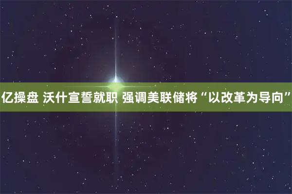 亿操盘 沃什宣誓就职 强调美联储将“以改革为导向”