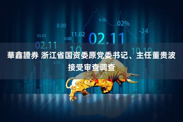 華鑫證券 浙江省国资委原党委书记、主任董贵波接受审查调查