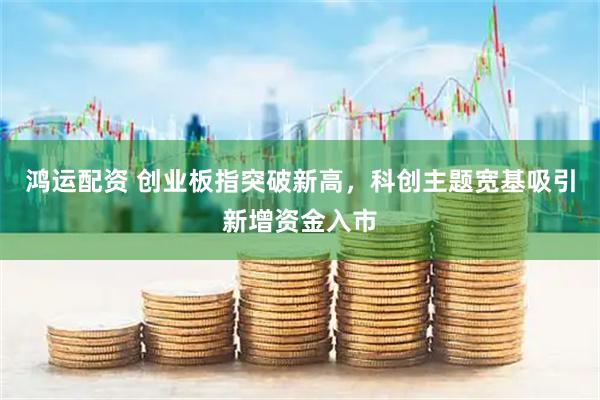 鸿运配资 创业板指突破新高，科创主题宽基吸引新增资金入市