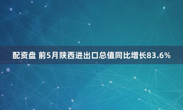 配资盘 前5月陕西进出口总值同比增长83.6%