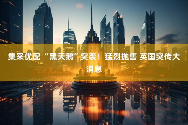 集采优配 “黑天鹅”突袭！猛烈抛售 英国突传大消息