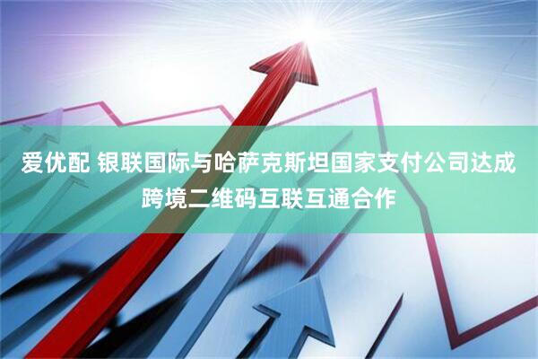 爱优配 银联国际与哈萨克斯坦国家支付公司达成跨境二维码互联互通合作