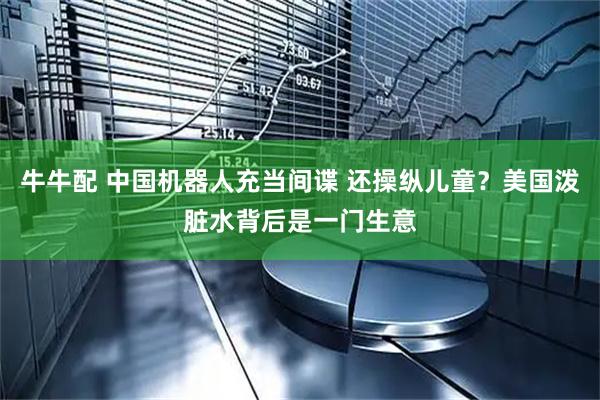 牛牛配 中国机器人充当间谍 还操纵儿童？美国泼脏水背后是一门生意