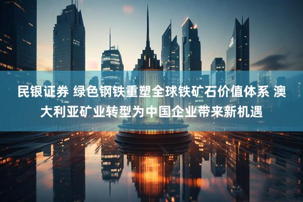 民银证券 绿色钢铁重塑全球铁矿石价值体系 澳大利亚矿业转型为中国企业带来新机遇