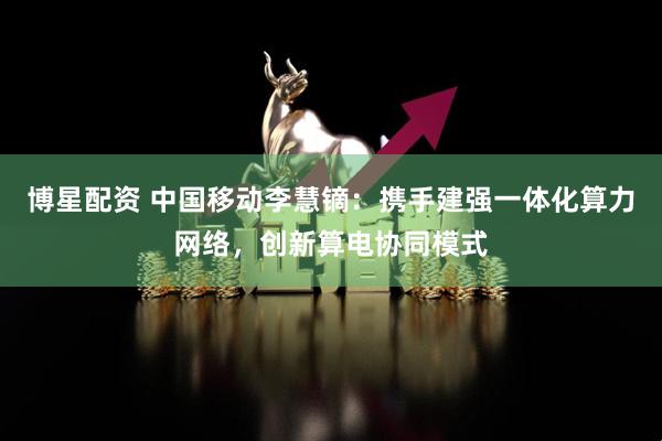 博星配资 中国移动李慧镝：携手建强一体化算力网络，创新算电协同模式