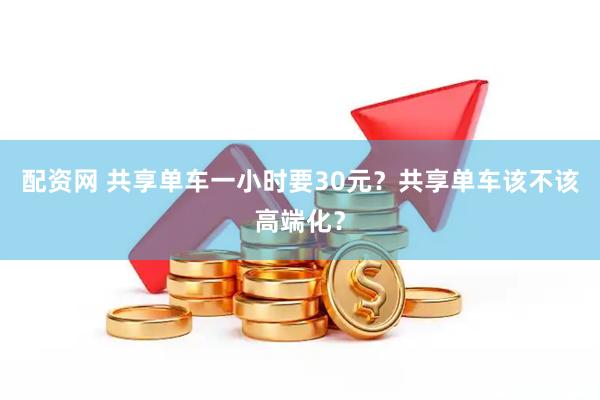 配资网 共享单车一小时要30元？共享单车该不该高端化？