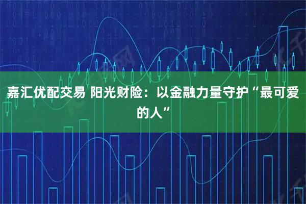 嘉汇优配交易 阳光财险：以金融力量守护“最可爱的人”