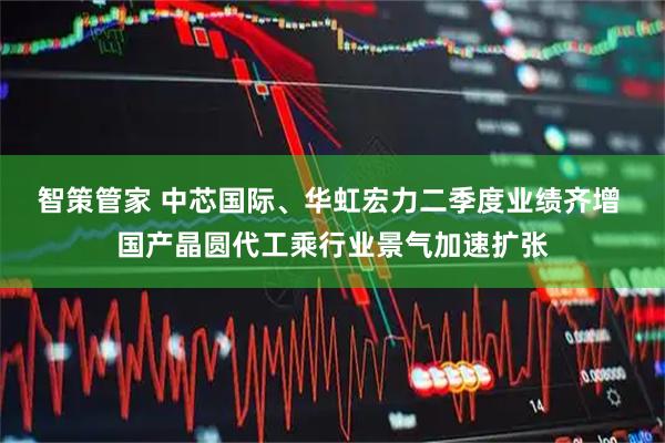 智策管家 中芯国际、华虹宏力二季度业绩齐增 国产晶圆代工乘行业景气加速扩张
