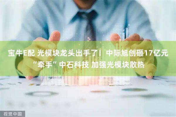 宝牛E配 光模块龙头出手了！中际旭创砸17亿元“牵手”中石科技 加强光模块散热